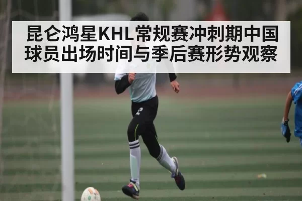 昆仑鸿星KHL常规赛冲刺期中国球员出场时间与季后赛形势观察