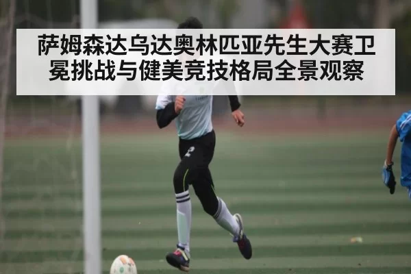 萨姆森达乌达奥林匹亚先生大赛卫冕挑战与健美竞技格局全景观察